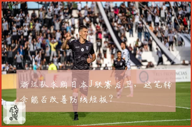 浙江队求购日本J联赛后卫，这笔转会能否改善防线短板？