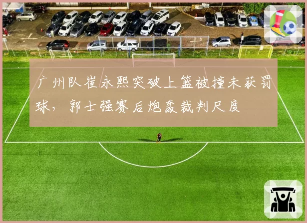 广州队崔永熙突破上篮被撞未获罚球，郭士强赛后炮轰裁判尺度